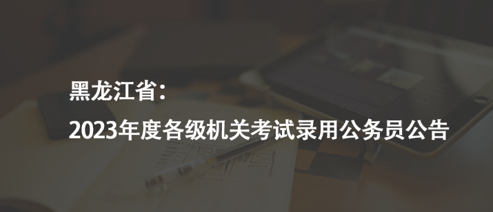 黑龍江省：2023年度各級機關(guān)考試錄用公務(wù)員公告