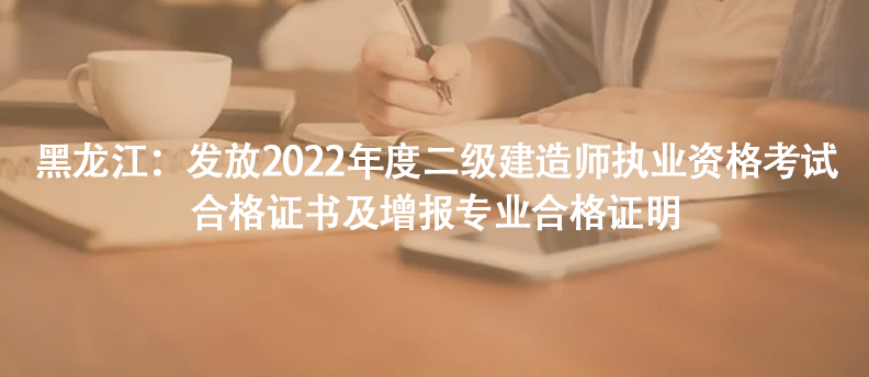黑龍江：發(fā)放2022年度二級建造師執(zhí)業(yè)資格考試合格證書及增報專業(yè)合格證明
