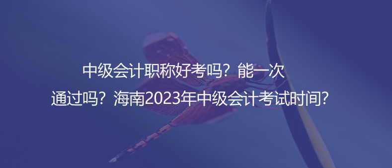 中級會計職稱好考嗎？能一次通過嗎？海南2023年中級會計考試時間？