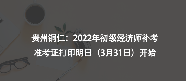 貴州銅仁：2022年初級經(jīng)濟師補考準考證打印明日（3月31日）開始