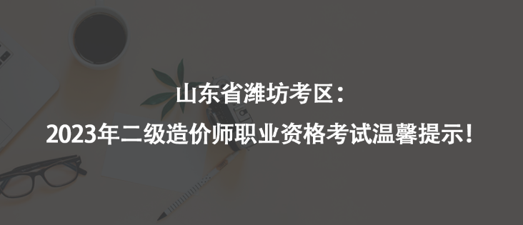 山東省濰坊考區(qū)：2023年二級造價師職業(yè)資格考試溫馨提示！